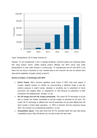 Figure: DisplaySearch 3D TV Sales Forecast [7]
However, TV set manufacturers is firm to develop 3D feature. Customer options are increasing rapidly
with rising product launch. Swiftly growing product offerings and 3DTV prices have made
DisplaySearch to raise sales forecast in coming years. TV manufacturers are firm that 3DTV is the
future and are trying to decrease its cost, however value to the customer will only be realized when
there will be availability of quality content to view.[7]
Section 2.2 Issues or Challenges with 3DTV
 Social Impact: Many concerns regarding social impact of 3DTV have been argued. It
includes negative impacts on children by communicating a deformed image of real life,
extreme exposure to violent scenes, decrease in sociability due to substitution of social
encounters and negative effect on development of child because of substitution of other
recreational and developmental activities. [1] ,[2]
 Are 3D images and real life images comparable: The current 3D TV technology is not yet
able to provide the images comparable to real life images as perceived by the eyes. The
current 3D TV technology is different from real 3D expectation but yet quite different from 2D
which provide a limited depth perception, i.e. 3DTV in transition. But few customers buying
3DTV still consider it as a breathtaking experience. [1] ,[2]
 Compatibility issues: It has been found that 3D TVs launched earlier this year were facing
compatibility issues. Many 3D devices are not able to work with each other.
 