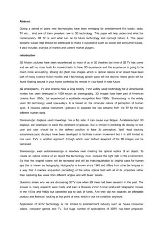 Abstract
During a period of years new technologies have been emerging for entertainment like books, radio,
TV etc... And one of them prevalent now is 3D technology. This paper will help understand what the
contemporary 3D TV is and what can be its future technology and concept behind it. This paper
explains issues that should be addressed to make it successful such as social and consumer issues.
It also includes analysis of market and current market players.
Introduction
3D Motion pictures have been experienced by most of us in 3D theatres but time of 3D TV has come
and we will no more hush for movie-tickets to have 3D experience and the experience is going to be
much more astounding. Moving 3D ghost like images which is optical replica of an object have been
part of many science fiction movies and if technology growth pace will not decline; these ghost will be
found floating around in your home controlled by remote in your hand in near future.
3D photography, TV and cinema have a long history. First widely used technology for 3 Dimensional
movies has been developed in 1839 known as stereography. 3D images have been part of American
cinema from 1950s, but experienced a worldwide recognition from 1980s. Stereoscopy is the widely
used 3D technology used now-a-days. It is based on the binocular nature of perception of human
eyes. It requires optical instrument (glasses) to separate the two streams from the TV for the two
different human eyes.
Stereoscopic displays used nowadays has a flip side, it can cause eye fatigue. Autstereoscopic 3D
displays are developed to avoid the constraint of glasses. But is limited in providing 3D display to one
user and user should be in the defined position to have 3d perception. Well Head tracking
autostereoscopic displays have been developed to facilitate human movement but it is still limited to
one user. FVV is another approach through which user defined viewpoint of the 3D images can be
perceived.
Stereoscopy, even autostereoscopy is nowhere near creating the optical replica of an object. To
create an optical replica of an object the technology must recreate the light field in the environment.
So that the original scene will be recreated and will be indistinguishable to original case for human
eye this is known as holography. Holography is known since 1948 and differs from other techniques in
a way that it involves acquisition (recording) of the entire optical field with all of its properties rather
than capturing few views from different angles and with fewer details.
Question arises why we are discussing 3DTV now when 3D there had been research in the past. The
answer is many research were made and even a Russian Victor Komar produced holographic movies
in the 1970s and 1980s but cancelled due to lack of funds. And they did not possess an affordable
product and financial backing at that point of time, which is not the condition anymore.
Application of 3DTV technology is not limited to entertainment industry such as house consumer
videos, computer games and TV. But huge number of applications of 3DTV has been proposed.
 