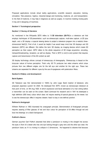 Proposed applications include virtual reality applications, scientific research, education, training,
simulation, Tele presence, haptics, industrial design and monitoring, medicine, art, and transportation.
In the field of medicine, it may help in diagnosis as well as surgery. In machine involving moving parts
it may aid in designing of machines.
Section 1: Tecnological perspective
Section 1.1 Survey of literature
As mentioned in the Wikipedia 3DTV refers to “A 3D television (3D-TV) is a television set that
employs techniques of 3D presentation, such as stereoscopic capture, multi-view capture, or 2D plus
depth, and a 3D display- a special viewing device to project a television program into a realistic three-
dimensional field”[1]. First of all, it would be helpful if we would keep mind that 3D displays and 3D
television (3DTV) are different. We define the term 3D display as imaging devices which create 3D
perception as their output. 3DTV refers to the whole sequence of 3D image acquisition, encoding,
transport/broadcasting, reception, as well as display. That is 3DTV is end to end system that requires
capture and transmission of the 3D content as well
3D display technology utilizes concept of stereoscopy of stereography. Stereoscopy is based on the
binocular nature of human perception. That’s why 3D TV produces two video streams which show
pictures from two different angles one for the left eye and another for the right eye. These two
streams are separated for different eyes by the use of eyeglasses with polarization filters.
Section1.2 History and development
Baird System
3D Television was first demonstrated in 1940's by John Logie Baird inventor of television, who
proposed Japanese system for 2020. He developed first 3DTV, known as stereoscopic television at
that point of time, on 9th Aug 1928. In which expression and facial delineation of a man sitting before
a transmitter can be seen on the screen. Baird continued his research and in 1941 he developed a
high definition (500 lines) colour which does not require wearing of special glasses by the viewer, but
to see the stereoscopic effect it requires viewers head to stay in one defined position.
Rollman's Analygraph
Wilhelm Rollman in 1853 illustrated his analygraph principle. Demonstration of Analygraph principle
requires wearing of filter glasses of red and blue colour for perception of 3d effect through red and
blue line drawings on a black background.
Pulfrich's Stereo
German psychist Carl Pulfrich observed that when a pendulum is moving in the straight line across
the eyes in front of a viewer who has one eye looking through a grey lens and the other eye clear, the
pendulum looks as if it is moving in a ellipse in 3 dimensions. He happened to observe that because
 