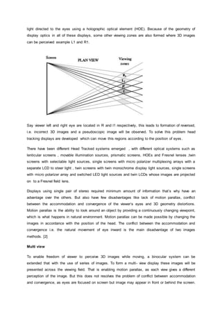 light directed to the eyes using a holographic optical element (HOE). Because of the geometry of
display optics in all of these displays, some other viewing zones are also formed where 3D images
can be perceived example L1 and R1.
Say viewer left and right eye are located in R and l1 respectively, this leads to formation of reversed,
i.e. incorrect 3D images and a pseudoscopic image will be observed. To solve this problem head
tracking displays are developed which can move this regions according to the position of eyes .
There have been different Head Tracked systems emerged , with different optical systems such as
lenticular screens , movable illumination sources, prismatic screens, HOEs and Fresnel lenses ,twin
screens with selectable light sources, single screens with micro polarizer multiplexing arrays with a
separate LCD to steer light , twin screens with twin monochrome display light sources, single screens
with micro polarizer array and switched LED light sources and twin LCDs whose images are projected
on to a Fresnel field lens.
Displays using single pair of stereo required minimum amount of information that’s why have an
advantage over the others. But also have few disadvantages like lack of motion parallax, conflict
between the accommodation and convergence of the viewer’s eyes and 3D geometry distortions.
Motion parallax is the ability to look around an object by providing a continuously changing viewpoint,
which is what happens in natural environment. Motion parallax can be made possible by changing the
images in accordance with the position of the head. The conflict between the accommodation and
convergence i.e. the natural movement of eye inward is the main disadvantage of two images
methods. [2]
Multi view
To enable freedom of viewer to perceive 3D images while moving, a binocular system can be
extended that with the use of series of images. To form a multi- view display these images will be
presented across the viewing field. That is enabling motion parallax, as each view gives a different
perception of the image. But this does not resolves the problem of conflict between accommodation
and convergence, as eyes are focused on screen but image may appear in front or behind the screen.
 