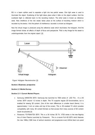 BS is a beam splitter used to separate a light into two partial waves. One light wave is used to
illuminate the object. Scattering of the light takes place when it falls on the object surface. And the
scattered llight is reflected back to the recording medium. The other wave is known as reference
wave. Now interfence of the two waves takes place at the surface of recording medium which is
recorded by the device. And the pattern of interference recorded is known as hologram.
Now the virtual image is produced using the reference wave which illuminates the hologram. And the
image formed shows all effects of depth of focus and perspective. That is why Image for the viewer is
undistinguishable from the original object. [2]
Figure: Hologram Reconstruction [2]
Section 2 Business perspective
Section 2.1 Market Survey
Section 2.1.1 Current Market Players
 Samsung UN55C700 3DTV- Samsung has launched its 7000 series of LED TVs . it’s a 55
inches 3DTV around 1.2 inches in depth. This TV supports regular 2D functionalities, but is
enabled for viewing 3D content. One of the main differences is smaller bezel (frame). It is
approximately 1 inch on sides and top of the screen. This is 3D enabled TV which provides
compatibility with many 3D content formats so that access from many sources of 3D content
would be possible.[3]
 Panasonic TC-P504VT25 3DTV: This is a 54 inches 3D TV. VT25 series is the new flagship
line of Viera Plasma Launched by Panasonic. This is a recent Full HD 3DTV which features
the new 1080p (1080 lines of vertical resolution and progressive scan) Infinite black pro panel
 