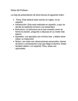 Notas del Profesor:

La hoja de presentación de tema llevara el siguiente orden:

   Tema: Este deberá estar escrito en ingles, no en
    español.
   Introducción: Esta será realizada en español, y aquí es
    donde se explicara el tema o se presentara.
   Estructura: La estructura es la que muestra como se
    forma la oración, pregunta o clausula en su modo más
    básico.
   Ejemplos: Los ejemplos son mínimo tres, y deben tener
    todos, su traducción.
   Notas: Las notas son observaciones personales, cierres
    de tema o conclusiones a las que llega el alumno. Estas
    también deben ir en español. Pero, estas son
    opcionales.
 