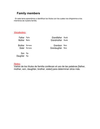 Family members
 En este tema aprendimos a identificar los títulos con los cuales nos dirigiremos a los
miembros de nuestra familia.




Vocabulary:

     Father Padre                               Grandfather Abuelo
     Mother Madre                              Grandmother Abuela

     Brother Hermano                             Grandson Nieto
      Sister Hermana                          Grandaughter Nieta

       Son Hijo
   Daughter Hija


Notes:
Varios de los títulos de familia conllevan el uso de las palabras [father,
mother, son, daughter, brother, sister] para determinar otros más.
 