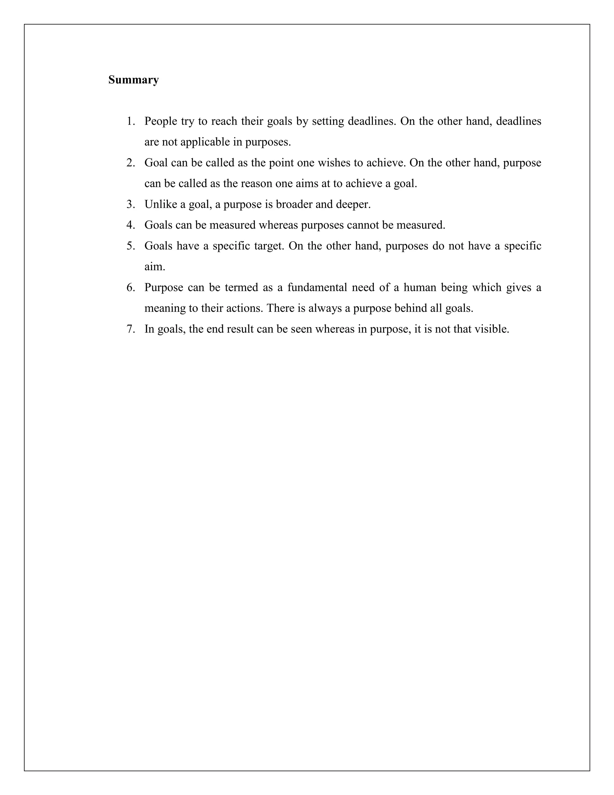 Summary
1. People try to reach their goals by setting deadlines. On the other hand, deadlines
are not applicable in purposes.
2. Goal can be called as the point one wishes to achieve. On the other hand, purpose
can be called as the reason one aims at to achieve a goal.
3. Unlike a goal, a purpose is broader and deeper.
4. Goals can be measured whereas purposes cannot be measured.
5. Goals have a specific target. On the other hand, purposes do not have a specific
aim.
6. Purpose can be termed as a fundamental need of a human being which gives a
meaning to their actions. There is always a purpose behind all goals.
7. In goals, the end result can be seen whereas in purpose, it is not that visible.
 