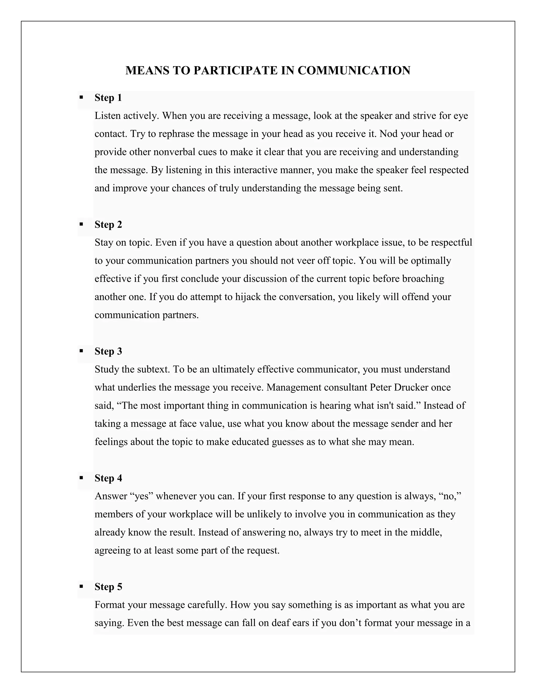 MEANS TO PARTICIPATE IN COMMUNICATION
 Step 1
Listen actively. When you are receiving a message, look at the speaker and strive for eye
contact. Try to rephrase the message in your head as you receive it. Nod your head or
provide other nonverbal cues to make it clear that you are receiving and understanding
the message. By listening in this interactive manner, you make the speaker feel respected
and improve your chances of truly understanding the message being sent.
 Step 2
Stay on topic. Even if you have a question about another workplace issue, to be respectful
to your communication partners you should not veer off topic. You will be optimally
effective if you first conclude your discussion of the current topic before broaching
another one. If you do attempt to hijack the conversation, you likely will offend your
communication partners.
 Step 3
Study the subtext. To be an ultimately effective communicator, you must understand
what underlies the message you receive. Management consultant Peter Drucker once
said, “The most important thing in communication is hearing what isn't said.” Instead of
taking a message at face value, use what you know about the message sender and her
feelings about the topic to make educated guesses as to what she may mean.
 Step 4
Answer “yes” whenever you can. If your first response to any question is always, “no,”
members of your workplace will be unlikely to involve you in communication as they
already know the result. Instead of answering no, always try to meet in the middle,
agreeing to at least some part of the request.
 Step 5
Format your message carefully. How you say something is as important as what you are
saying. Even the best message can fall on deaf ears if you don’t format your message in a
 