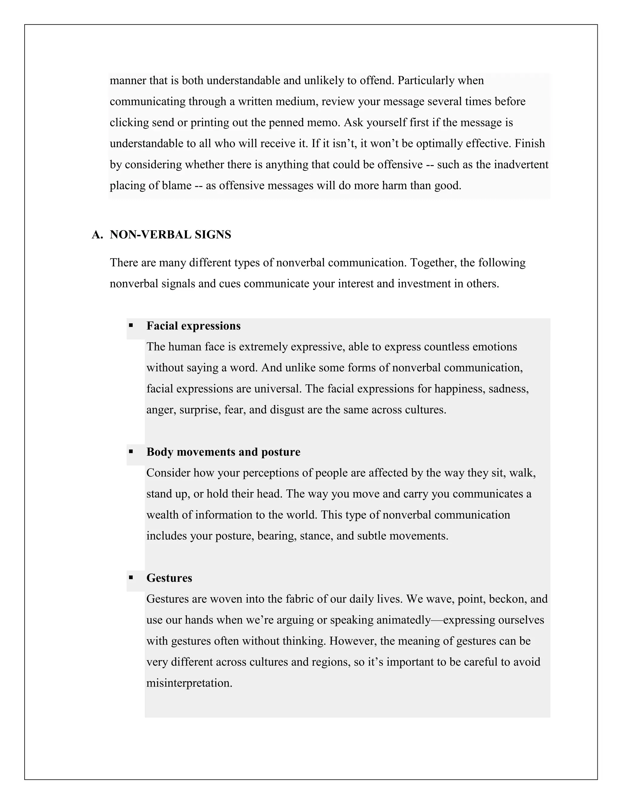 manner that is both understandable and unlikely to offend. Particularly when
communicating through a written medium, review your message several times before
clicking send or printing out the penned memo. Ask yourself first if the message is
understandable to all who will receive it. If it isn’t, it won’t be optimally effective. Finish
by considering whether there is anything that could be offensive -- such as the inadvertent
placing of blame -- as offensive messages will do more harm than good.
A. NON-VERBAL SIGNS
There are many different types of nonverbal communication. Together, the following
nonverbal signals and cues communicate your interest and investment in others.
 Facial expressions
The human face is extremely expressive, able to express countless emotions
without saying a word. And unlike some forms of nonverbal communication,
facial expressions are universal. The facial expressions for happiness, sadness,
anger, surprise, fear, and disgust are the same across cultures.
 Body movements and posture
Consider how your perceptions of people are affected by the way they sit, walk,
stand up, or hold their head. The way you move and carry you communicates a
wealth of information to the world. This type of nonverbal communication
includes your posture, bearing, stance, and subtle movements.
 Gestures
Gestures are woven into the fabric of our daily lives. We wave, point, beckon, and
use our hands when we’re arguing or speaking animatedly—expressing ourselves
with gestures often without thinking. However, the meaning of gestures can be
very different across cultures and regions, so it’s important to be careful to avoid
misinterpretation.
 