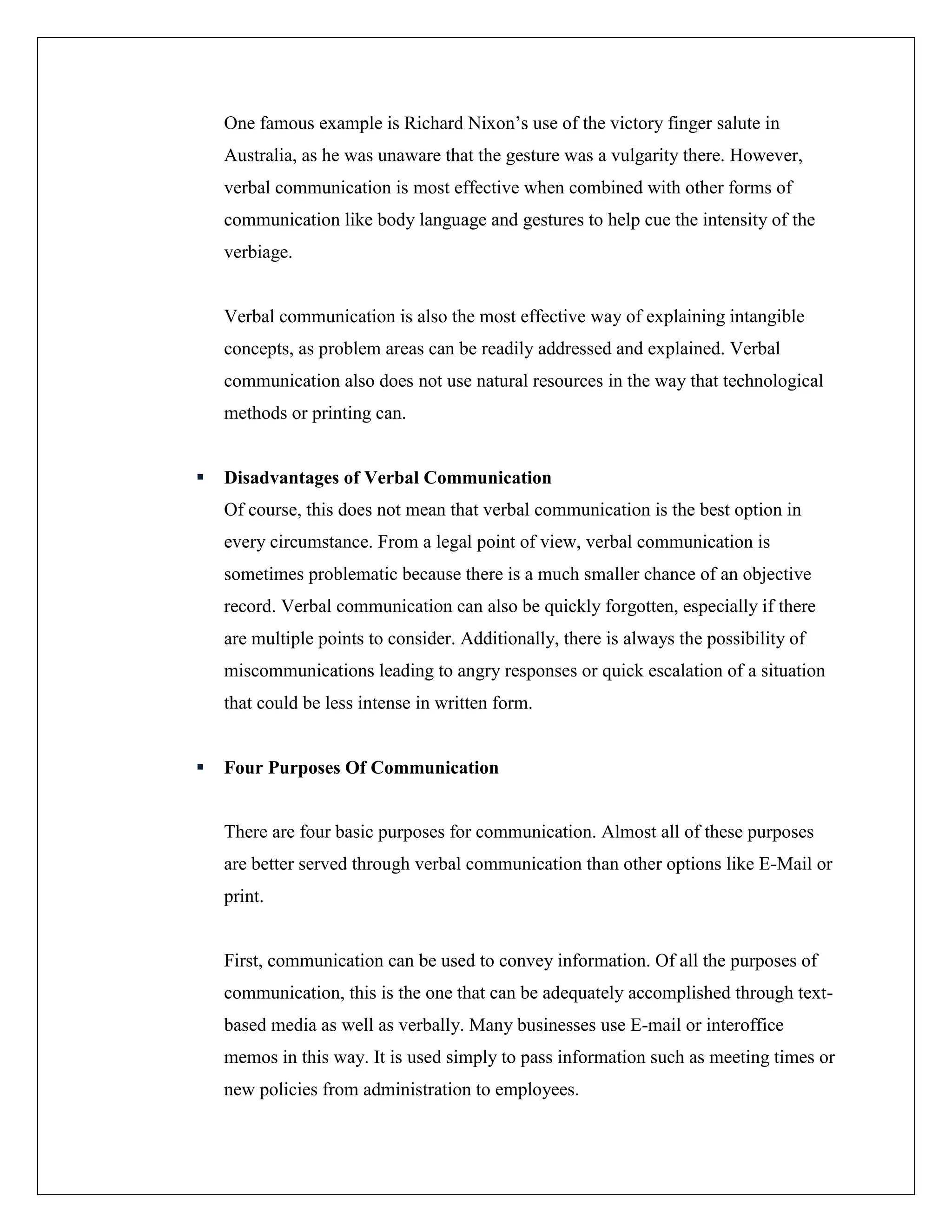 One famous example is Richard Nixon’s use of the victory finger salute in
Australia, as he was unaware that the gesture was a vulgarity there. However,
verbal communication is most effective when combined with other forms of
communication like body language and gestures to help cue the intensity of the
verbiage.
Verbal communication is also the most effective way of explaining intangible
concepts, as problem areas can be readily addressed and explained. Verbal
communication also does not use natural resources in the way that technological
methods or printing can.
 Disadvantages of Verbal Communication
Of course, this does not mean that verbal communication is the best option in
every circumstance. From a legal point of view, verbal communication is
sometimes problematic because there is a much smaller chance of an objective
record. Verbal communication can also be quickly forgotten, especially if there
are multiple points to consider. Additionally, there is always the possibility of
miscommunications leading to angry responses or quick escalation of a situation
that could be less intense in written form.
 Four Purposes Of Communication
There are four basic purposes for communication. Almost all of these purposes
are better served through verbal communication than other options like E-Mail or
print.
First, communication can be used to convey information. Of all the purposes of
communication, this is the one that can be adequately accomplished through text-
based media as well as verbally. Many businesses use E-mail or interoffice
memos in this way. It is used simply to pass information such as meeting times or
new policies from administration to employees.
 