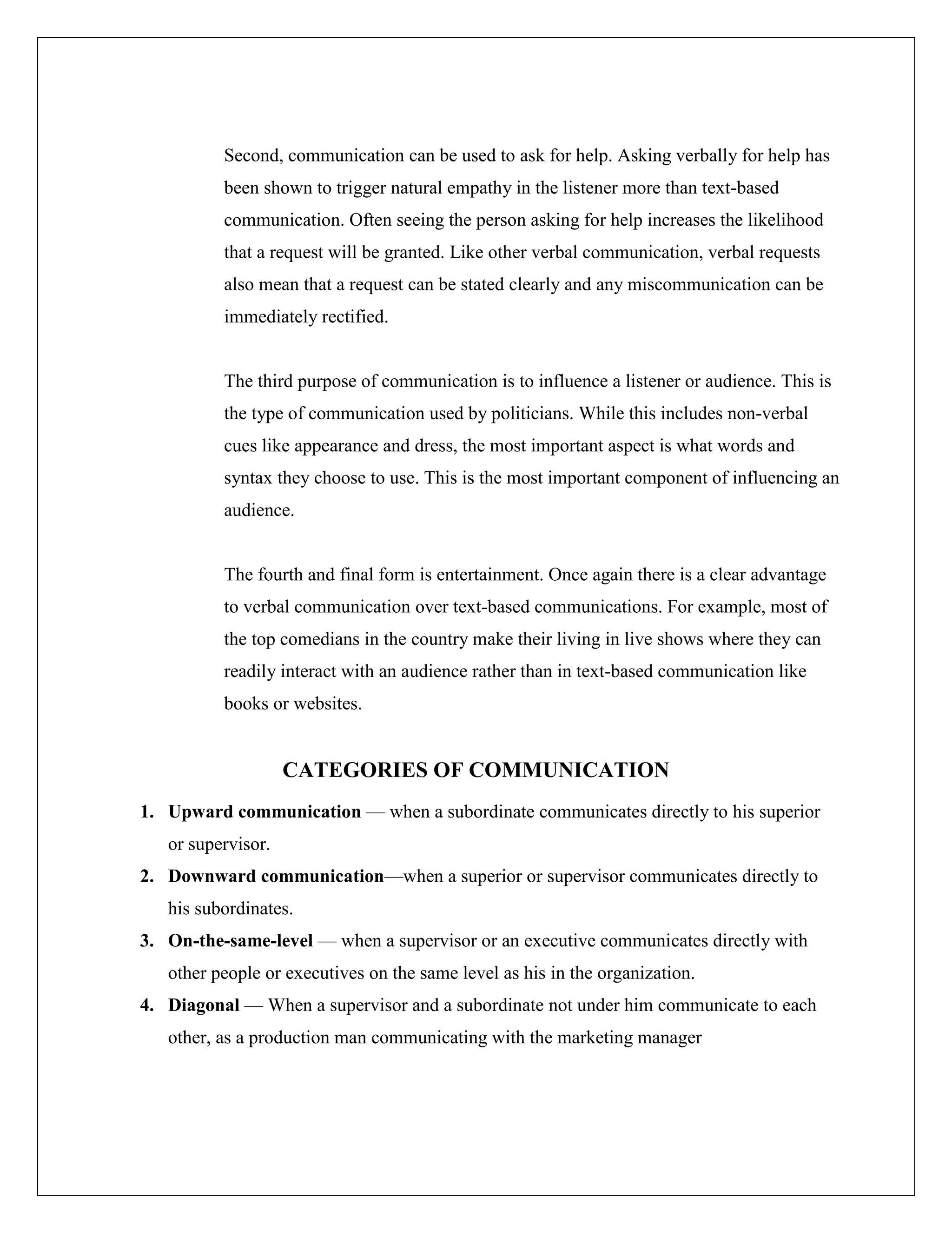Second, communication can be used to ask for help. Asking verbally for help has
been shown to trigger natural empathy in the listener more than text-based
communication. Often seeing the person asking for help increases the likelihood
that a request will be granted. Like other verbal communication, verbal requests
also mean that a request can be stated clearly and any miscommunication can be
immediately rectified.
The third purpose of communication is to influence a listener or audience. This is
the type of communication used by politicians. While this includes non-verbal
cues like appearance and dress, the most important aspect is what words and
syntax they choose to use. This is the most important component of influencing an
audience.
The fourth and final form is entertainment. Once again there is a clear advantage
to verbal communication over text-based communications. For example, most of
the top comedians in the country make their living in live shows where they can
readily interact with an audience rather than in text-based communication like
books or websites.
CATEGORIES OF COMMUNICATION
1. Upward communication — when a subordinate communicates directly to his superior
or supervisor.
2. Downward communication—when a superior or supervisor communicates directly to
his subordinates.
3. On-the-same-level — when a supervisor or an executive communicates directly with
other people or executives on the same level as his in the organization.
4. Diagonal — When a supervisor and a subordinate not under him communicate to each
other, as a production man communicating with the marketing manager
 