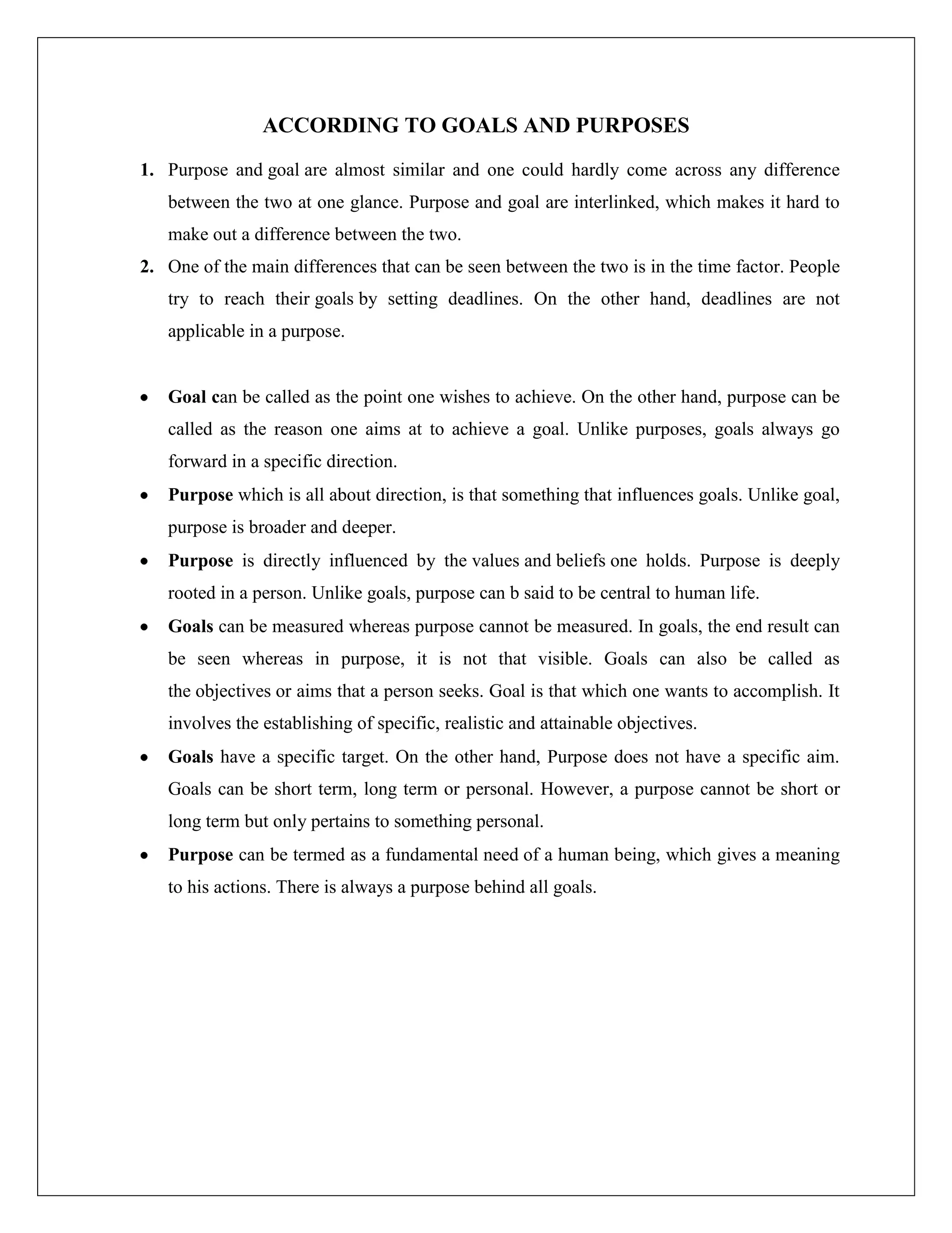 ACCORDING TO GOALS AND PURPOSES
1. Purpose and goal are almost similar and one could hardly come across any difference
between the two at one glance. Purpose and goal are interlinked, which makes it hard to
make out a difference between the two.
2. One of the main differences that can be seen between the two is in the time factor. People
try to reach their goals by setting deadlines. On the other hand, deadlines are not
applicable in a purpose.
Goal can be called as the point one wishes to achieve. On the other hand, purpose can be
called as the reason one aims at to achieve a goal. Unlike purposes, goals always go
forward in a specific direction.
Purpose which is all about direction, is that something that influences goals. Unlike goal,
purpose is broader and deeper.
Purpose is directly influenced by the values and beliefs one holds. Purpose is deeply
rooted in a person. Unlike goals, purpose can b said to be central to human life.
Goals can be measured whereas purpose cannot be measured. In goals, the end result can
be seen whereas in purpose, it is not that visible. Goals can also be called as
the objectives or aims that a person seeks. Goal is that which one wants to accomplish. It
involves the establishing of specific, realistic and attainable objectives.
Goals have a specific target. On the other hand, Purpose does not have a specific aim.
Goals can be short term, long term or personal. However, a purpose cannot be short or
long term but only pertains to something personal.
Purpose can be termed as a fundamental need of a human being, which gives a meaning
to his actions. There is always a purpose behind all goals.
 