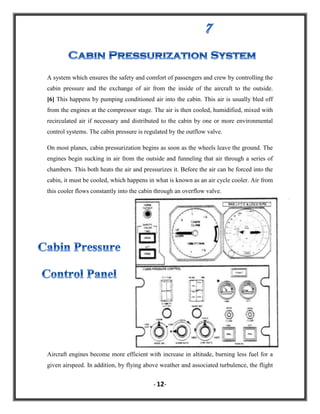 A system which ensures the safety and comfort of passengers and crew by controlling the
cabin pressure and the exchange of air from the inside of the aircraft to the outside.
[6] This happens by pumping conditioned air into the cabin. This air is usually bled off
from the engines at the compressor stage. The air is then cooled, humidified, mixed with
recirculated air if necessary and distributed to the cabin by one or more environmental
control systems. The cabin pressure is regulated by the outflow valve.
On most planes, cabin pressurization begins as soon as the wheels leave the ground. The
engines begin sucking in air from the outside and funneling that air through a series of
chambers. This both heats the air and pressurizes it. Before the air can be forced into the
cabin, it must be cooled, which happens in what is known as an air cycle cooler. Air from
this cooler flows constantly into the cabin through an overflow valve.

Aircraft engines become more efficient with increase in altitude, burning less fuel for a
given airspeed. In addition, by flying above weather and associated turbulence, the flight
- 12-

 