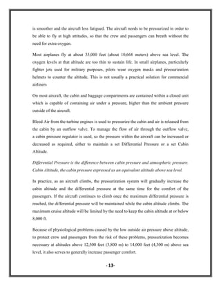 is smoother and the aircraft less fatigued. The aircraft needs to be pressurized in order to
be able to fly at high attitudes, so that the crew and passengers can breath without the
need for extra oxygen.
Most airplanes fly at about 35,000 feet (about 10,668 meters) above sea level. The
oxygen levels at that altitude are too thin to sustain life. In small airplanes, particularly
fighter jets used for military purposes, pilots wear oxygen masks and pressurization
helmets to counter the altitude. This is not usually a practical solution for commercial
airliners
On most aircraft, the cabin and baggage compartments are contained within a closed unit
which is capable of containing air under a pressure, higher than the ambient pressure
outside of the aircraft.
Bleed Air from the turbine engines is used to pressurize the cabin and air is released from
the cabin by an outflow valve. To manage the flow of air through the outflow valve,
a cabin pressure regulator is used, so the pressure within the aircraft can be increased or
decreased as required, either to maintain a set Differential Pressure or a set Cabin
Altitude.
Differential Pressure is the difference between cabin pressure and atmospheric pressure.
Cabin Altitude, the cabin pressure expressed as an equivalent altitude above sea level.
In practice, as an aircraft climbs, the pressurization system will gradually increase the
cabin altitude and the differential pressure at the same time for the comfort of the
passengers. If the aircraft continues to climb once the maximum differential pressure is
reached, the differential pressure will be maintained while the cabin altitude climbs. The
maximum cruise altitude will be limited by the need to keep the cabin altitude at or below
8,000 ft.
Because of physiological problems caused by the low outside air pressure above altitude,
to protect crew and passengers from the risk of these problems, pressurization becomes
necessary at altitudes above 12,500 feet (3,800 m) to 14,000 feet (4,300 m) above sea
level, it also serves to generally increase passenger comfort.
- 13-

 