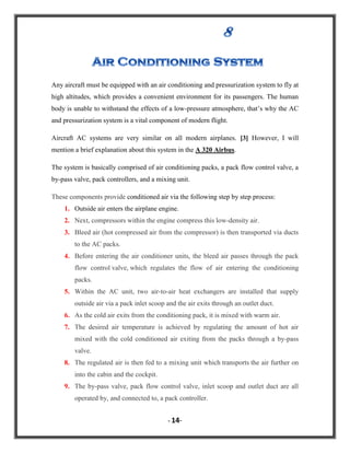 Any aircraft must be equipped with an air conditioning and pressurization system to fly at
high altitudes, which provides a convenient environment for its passengers. The human
body is unable to withstand the effects of a low-pressure atmosphere, that‟s why the AC
and pressurization system is a vital component of modern flight.
Aircraft AC systems are very similar on all modern airplanes. [3] However, I will
mention a brief explanation about this system in the A 320 Airbus.
The system is basically comprised of air conditioning packs, a pack flow control valve, a
by-pass valve, pack controllers, and a mixing unit.
These components provide conditioned air via the following step by step process:
1. Outside air enters the airplane engine.
2. Next, compressors within the engine compress this low-density air.
3. Bleed air (hot compressed air from the compressor) is then transported via ducts
to the AC packs.
4. Before entering the air conditioner units, the bleed air passes through the pack
flow control valve, which regulates the flow of air entering the conditioning
packs.
5. Within the AC unit, two air-to-air heat exchangers are installed that supply
outside air via a pack inlet scoop and the air exits through an outlet duct.
6. As the cold air exits from the conditioning pack, it is mixed with warm air.
7. The desired air temperature is achieved by regulating the amount of hot air
mixed with the cold conditioned air exiting from the packs through a by-pass
valve.
8. The regulated air is then fed to a mixing unit which transports the air further on
into the cabin and the cockpit.
9. The by-pass valve, pack flow control valve, inlet scoop and outlet duct are all
operated by, and connected to, a pack controller.
- 14-

 