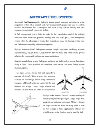 An aircraft Fuel System enables fuel to be loaded, stored, managed and delivered to the
propulsion system of an aircraft and Fuel management systems are used to control,
monitor and maintain fuel consumption and stock in any type of industry that uses
transport, including rail, road, water and air.
A fuel management system helps to make the fuel calculations needed for in-flight
decisions about diversions, potential routing, and fuel stops. [8] A fuel management
system offers the advantage of precise fuel calculations based on distance, winds, time
and fuel flow measured by other aircraft systems.
High performance aircraft fuel systems manage complex operations like highly accurate
fuel measuring, weight, balance, fuel transfer between tanks and air-to-air and ground
refueling for commercial, military and space applications.
Aircrafts usually have several fuel tanks, and there are fuel transfers among these tanks
along a flight. These transfers are controlled with valves, and may follow several
alternative paths.
1This figure shows a typical fuel tank layout for a
commercial aircraft. Wing structure is a common
location for fuel storage and in many commercial
transports additional tanks are located in the area
between the wings. Longer range aircraft and
business jets may have tail tanks and/or additional
fuselage tanks; however, in most cases the fuselage is
primarily the place for passengers, cargo, flight deck
(cockpit) and avionics equipment. Military fighters
are a special case and while the wing space is used
for fuel storage in these applications, almost any
available space in the fuselage may be used for fuel.

- 16-

 