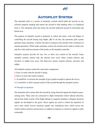 The automatic pilot is a system of automatic controls which holds the aircraft on any
selected magnetic heading and returns the aircraft to that heading when it is displaced
from it. The automatic pilot also keeps the aircraft stabilized around its horizontal and
lateral axes.
The purpose of autopilot system is primarily to reduce the strain, work and fatigue of
controlling the aircraft during long flights. [4] To do this, the automatic pilot system
performs many functions. It allows the pilot to maneuver the aircraft with a minimum of
manual operations. While under automatic control, the aircraft can be made to climb, turn
and dive with small movements of the knobs on the autopilot controller.
Autopilot systems provide for one, two or three axis control of the aircraft. Some
autopilot systems control only the ailerons (one axis), others control ailerons and
elevators or rudder (two axes). The three-axis system controls ailerons, elevators and
rudder.
All autopilot systems contain the same basic components:
1. Gyro: to sense what the aircraft is doing.
2. Servo: to move the control surfaces.
3. An amplifier: to increase the strength of gyro signals enough to operate the servos.
4. A controller: to allow manual control of the aircraft through the autopilot system.

The automatic pilot system flies the aircraft by using electrical signals developed in gyrosensing units. These units are connected to flight instruments which indicate direction,
rate-of-turn, bank or pitch. If the flight altitude or magnetic heading is changed, electrical
signals are developed in the gyros. These signals are used to control the operation of
servo units which convert electrical signals into mechanical force which moves the
control surface (ailerons and elevators or rudder) in response to corrective signals or pilot
commands.
- 19-

 