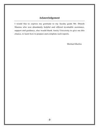 Acknowledgement
I would like to express my gratitude to my faculty guide Mr. Dinesh
Sharma who was abundantly helpful and offered invaluable assistance,
support and guidance, also would thank Amity University to give me this
chance, to learn how to prepare and complete such reports.

Michael Bseliss

- 2-

 