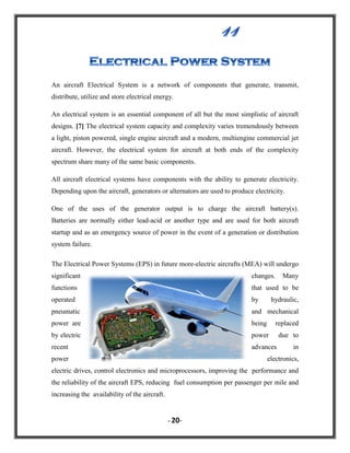 An aircraft Electrical System is a network of components that generate, transmit,
distribute, utilize and store electrical energy.
An electrical system is an essential component of all but the most simplistic of aircraft
designs. [7] The electrical system capacity and complexity varies tremendously between
a light, piston powered, single engine aircraft and a modern, multiengine commercial jet
aircraft. However, the electrical system for aircraft at both ends of the complexity
spectrum share many of the same basic components.
All aircraft electrical systems have components with the ability to generate electricity.
Depending upon the aircraft, generators or alternators are used to produce electricity.
One of the uses of the generator output is to charge the aircraft battery(s).
Batteries are normally either lead-acid or another type and are used for both aircraft
startup and as an emergency source of power in the event of a generation or distribution
system failure.
The Electrical Power Systems (EPS) in future more-electric aircrafts (MEA) will undergo
significant

changes.

functions

that used to be

operated

by

pneumatic

and mechanical

power are

being

replaced

by electric

power

due to

recent

advances

power

Many

hydraulic,

in

electronics,

electric drives, control electronics and microprocessors, improving the performance and
the reliability of the aircraft EPS, reducing fuel consumption per passenger per mile and
increasing the availability of the aircraft.

- 20-

 