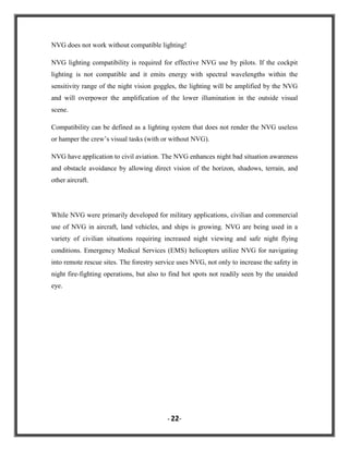 NVG does not work without compatible lighting!
NVG lighting compatibility is required for effective NVG use by pilots. If the cockpit
lighting is not compatible and it emits energy with spectral wavelengths within the
sensitivity range of the night vision goggles, the lighting will be amplified by the NVG
and will overpower the amplification of the lower illumination in the outside visual
scene.
Compatibility can be defined as a lighting system that does not render the NVG useless
or hamper the crew‟s visual tasks (with or without NVG).
NVG have application to civil aviation. The NVG enhances night bad situation awareness
and obstacle avoidance by allowing direct vision of the horizon, shadows, terrain, and
other aircraft.

While NVG were primarily developed for military applications, civilian and commercial
use of NVG in aircraft, land vehicles, and ships is growing. NVG are being used in a
variety of civilian situations requiring increased night viewing and safe night flying
conditions. Emergency Medical Services (EMS) helicopters utilize NVG for navigating
into remote rescue sites. The forestry service uses NVG, not only to increase the safety in
night fire-fighting operations, but also to find hot spots not readily seen by the unaided
eye.

- 22-

 