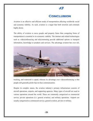 Aviation is an effective and efficient mode of transportation affecting worldwide social
and economy stability. As such, aviation is a target that both terrorists and criminals
highly desire.
The ability of aviation to move people and property faster than competing forms of
transportation is essential to its economic viability. The internet and related technologies
such as videoconferencing and telecommuting provide additional options to transport
information, knowledge or products and services. The advantage aviation has over rail,

trucking, and watercraft is speed, whereas its advantage over videoconferencing is that
people still generally prefer face-to-face communication.
Despite its complex nature, the aviation industry‟s primary infrastructure consists of
aircraft operations, airports, and supporting agencies. Many types of aircraft are used in
various operations around the world. These are commonly categorized as commercial
service, private operations (i.e. general aviation), and military operations. Airports are
usually categorized as commercial service, general aviation, private or military.

- 23-

 