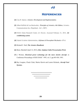 [1] Cary R. Spitzer, Avionics: Development and Implementation.

[2] Albert Helfrick & Len Buckwalter, Principles of Avionics, 4th Edition, Avionics
Communications Inc. (Paperback - Jul 1, 2007)
[3] NASA Glenn Research Center. Air Density. Accessed February 21, 2012, Air
conditioning system.
[4] Federal Aviation Administration, Airframe & Powerplant Mechanics -15 A.
[5] Richard C. Dorf, The Avionics Handbook.
[6] Brain, Marshall (April 12, 2011), How Airplane Cabin Pressurization Work.
[7] J. Weimer, Electrical power technology for the more electric aircraft, in
Conference Proceedings of IEEE DASC‟ 1993, vol. 3, pp.445-450, 1993.
[8] Roy Longton, Chuck Clark, Martin Hewitt and Lonnie Richards, Aircraft Fuel
Systems.

=======================
====================
=================
=============

- 24-

 