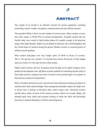 The cockpit of an aircraft is an idealistic location for avionic equipment, including
monitoring, control, weather, navigation, communication and anti-collision systems.
The journalist Philip J. Klass was the founder of word avionics. Many modern avionics
have their origins in World War II wartime developments. Autopilot systems that are
fruitful today were started to help bomber planes fly steadily enough to hit precision
targets from high altitudes. Radar was developed in Germany, the United Kingdom and
the United States of America during this period. Modern avionics is essential portion of
military aircraft spending.
Most modern helicopters now have budget splits of 60/40 in favour of avionics.
The F‑15E and the now retired F‑14 aircrafts have almost 80 percent of their budget
spent on avionics. It‟s the same for the civilian market.
Flight control systems and new navigation needs brought on by tighter airspaces, have
pushed up development costs. [1] More accurate methods of controlling aircraft safely in
these high restrictive airspaces have been invented as more people begin to use planes as
their primary method of transportation.
Pilots of modern advanced avionics aircraft must learn and practice backup procedures to
maintain their skills and knowledge. Risk management principles require the flight crew
to always have a backup or alternative plan, and/or escape route. Advanced avionics
aircraft relieve pilots of much of the minute-to-minute tedium of everyday flights, but
demand much more initial and recurrent training to retain the skills and knowledge
necessary to respond adequately to failures and emergencies.

- 4-

 