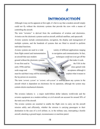Although it may not be apparent at first sight, it‟s fair to say that a modern aircraft simply
could not fly without the electronic systems that provide the crew with a means of
controlling the aircraft.
The term “avionics” is derived from the combination of aviation and electronics.
Avionics are the electronic systems used on aircraft, artificial satellites, and spacecraft.
Avionic systems include communications, navigation, the display and management of
multiple systems, and the hundreds of systems that are fitted to aircraft to perform
individual functions.
Avionic systems are used in a wide

variety of different applications ranging

from flight control and instrumentation

to navigation and communication. In fact,

an aircraft that uses modern

techniques could not even get off the

ground without the electronic systems

that make it work.

It was first used in

the USA in the

early 1950s and has

since gained wide

scale usage and

acceptance although it

must be said that it may still be necessary to

explain what it means to

the lay person on occasions.
The term „avionic system‟ or „avionic sub-system‟ is used to mean any system in the
aircraft which is dependent on electronics for its operation, although the system may
contain electro-mechanical elements.

The avionics industry is

a major multi-billion dollar industry world-wide and the

avionics equipment on a modern military or civil aircraft can account for around 30% of
the total cost of the aircraft.
The avionic systems are essential to enable the flight crew to carry out the aircraft
mission safely and efficiently, whether the mission is carrying passengers to their
destination in the case of a civil airliner, or, in the military case, intercepting a hostile
aircraft, attacking a ground target, reconnaissance or maritime patrol.
- 5-

 