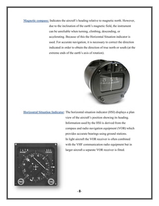 Magnetic compass: Indicates the aircraft‟s heading relative to magnetic north. However,
due to the inclination of the earth‟s magnetic field, the instrument
can be unreliable when turning, climbing, descending, or
accelerating. Because of this the Horizontal Situation indicator is
used. For accurate navigation, it is necessary to correct the direction
indicated in order to obtain the direction of true north or south (at the
extreme ends of the earth‟s axis of rotation).

Horizontal Situation Indicator: The horizontal situation indicator (HSI) displays a plan
view of the aircraft‟s position showing its heading.
Information used by the HSI is derived from the
compass and radio navigation equipment (VOR) which
provides accurate bearings using ground stations.
In light aircraft the VOR receiver is often combined
with the VHF communication radio equipment but in
larger aircraft a separate VOR receiver is fitted.

- 8-

 
