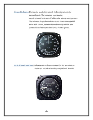 Airspeed indicator: Displays the speed of the aircraft (in knots) relative to the
surrounding air. The instrument compares the
ram-air pressure in the aircraft‟s Pitot tube with the static pressure.
The indicated airspeed must be corrected for air density (which
varies with altitude, temperature and humidity) and for wind
conditions in order to obtain the speed over the ground.

Vertical Speed Indicator : Indicates rate of climb or descent (in feet per minute or
meters per second) by sensing changes in air pressure.

- 9-

 