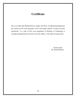 Certificate

This is to certify that Michael Bseliss, student of B.Tech. in Engineering Department
has carried out the work presented in this Term paper entitled “Avionics Systems
Instruments.” as a part of 2013 year programme of Bachelor of Technology in
Aerospace Engineering from Amity University, Dubai - UAE under my supervision.

Faculty Guide
Mr. Dinesh Sharma

- 1-

 