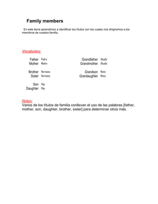 Family members
En este tema aprendimos a identificar los títulos con los cuales nos dirigiremos a los
miembros de nuestra familia.

Vocabulary:
Father Padre
Mother Madre

Grandfather Abuelo
Grandmother Abuela

Brother Hermano
Sister Hermana

Grandson Nieto
Grandaughter Nieta

Son Hijo
Daughter Hija

Notes:
Varios de los títulos de familia conllevan el uso de las palabras [father,
mother, son, daughter, brother, sister] para determinar otros más.

 