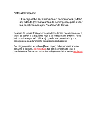 Notas del Profesor:
El trabajo debe ser elaborado en computadora, y debe
ser editado (revisado antes de ser impreso) para evitar
las penalizaciones por “desfase” de temas.
Desfase de temas: Esto ocurre cuando los temas que deben estar a
titulo, se corren a la siguiente hoja o se rezagan a la anterior. Pues
esto ocasiona que todo el trabajo quede mal presentado y por
consiguiente sea duramente penalizado (rechazado).
Por ningún motivo, el trabajo [Term paper] debe ser realizado en
conjunto o parejas, es individual. No debe ser clonado total o
parcialmente. De ser así todos los trabajos copiados serán anulados.

 