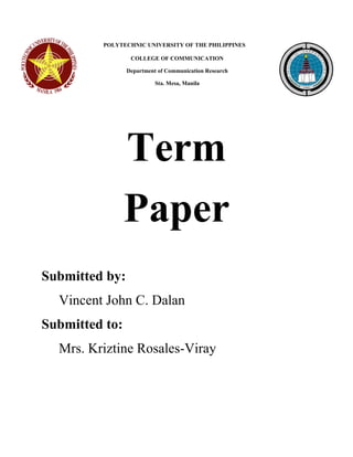 POLYTECHNIC UNIVERSITY OF THE PHILIPPINES 
COLLEGE OF COMMUNICATION 
Department of Communication Research 
Sta. Mesa, Manila 
Term 
Paper 
Submitted by: 
Vincent John C. Dalan 
Submitted to: 
Mrs. Kriztine Rosales-Viray  