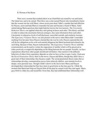 B. Woman of the Ruins 
There was a woman that washed ashore in an island that was ruined by war and storm. The island was said to be cursed. Then there was a man named Pasyon who immediately claims that the woman was her wife Maria, whom seven years dead. Sabel, a maiden that had affection for Pasyon, assist and help Maria to remember her past and became a friend of Maria. Sabel started asking Maria questions that might help her recover her lost memory. The Uncertainty Reduction Theory was applied when they start getting to know each other. This theory said that in order to reduce the uncertainty between strangers, they seek information from each other. Uncertainty is reduced as levels of self-disclosure, nonverbal warmth, and similarity increase. The Expectancy Violation Theory was also present in the movie when Maria didn’t remember anything from her past. Since Pasyon claimed that she was his wife, Pasyon expected that she will do her obligations as his wife such marital obligation but Maria hesitated and refused to do such thing. Because of that, Pasyon maltreated her. The Expectancy Violation Theory said that communication can be used to violate the expectation of another which will be perceived as either positively or negatively depending on the liking between the two people. Socially, we have expectations about how other people should and will behave. Our reaction to the different behaviors of others from expectancy depends on what we have to lose or gain. Lastly, I had seen the Social Penetration Theory there in the movie. Pasyon and Maria, though they didn’t have a good start of their relationship, they became couple. The social penetration theory states that as relationships develop, communication moves from relatively shallow, non-intimate levels to deeper, more personal ones. Though it didn’t shown in the movie how Maria and Pasyon developed their relationship but they have been in good terms as the time goes by. I think the moment that Maria had forgiven Pasyon from all the pain he caused to her they start again. Maria gave birth to a baby boy and raised him. From that, they had established their relationship well. 
 