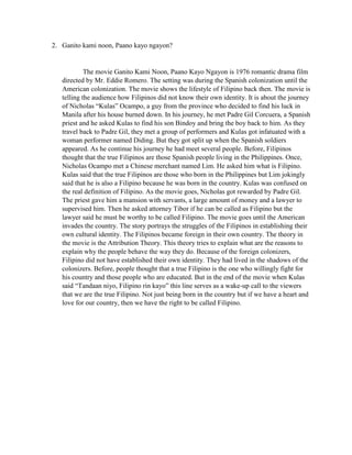 2. Ganito kami noon, Paano kayo ngayon? 
The movie Ganito Kami Noon, Paano Kayo Ngayon is 1976 romantic drama film directed by Mr. Eddie Romero. The setting was during the Spanish colonization until the American colonization. The movie shows the lifestyle of Filipino back then. The movie is telling the audience how Filipinos did not know their own identity. It is about the journey of Nicholas “Kulas” Ocampo, a guy from the province who decided to find his luck in Manila after his house burned down. In his journey, he met Padre Gil Corcuera, a Spanish priest and he asked Kulas to find his son Bindoy and bring the boy back to him. As they travel back to Padre Gil, they met a group of performers and Kulas got infatuated with a woman performer named Diding. But they got split up when the Spanish soldiers appeared. As he continue his journey he had meet several people. Before, Filipinos thought that the true Filipinos are those Spanish people living in the Philippines. Once, Nicholas Ocampo met a Chinese merchant named Lim. He asked him what is Filipino. Kulas said that the true Filipinos are those who born in the Philippines but Lim jokingly said that he is also a Filipino because he was born in the country. Kulas was confused on the real definition of Filipino. As the movie goes, Nicholas got rewarded by Padre Gil. The priest gave him a mansion with servants, a large amount of money and a lawyer to supervised him. Then he asked attorney Tibor if he can be called as Filipino but the lawyer said he must be worthy to be called Filipino. The movie goes until the American invades the country. The story portrays the struggles of the Filipinos in establishing their own cultural identity. The Filipinos became foreign in their own country. The theory in the movie is the Attribution Theory. This theory tries to explain what are the reasons to explain why the people behave the way they do. Because of the foreign colonizers, Filipino did not have established their own identity. They had lived in the shadows of the colonizers. Before, people thought that a true Filipino is the one who willingly fight for his country and those people who are educated. But in the end of the movie when Kulas said “Tandaan niyo, Filipino rin kayo” this line serves as a wake-up call to the viewers that we are the true Filipino. Not just being born in the country but if we have a heart and love for our country, then we have the right to be called Filipino. 
