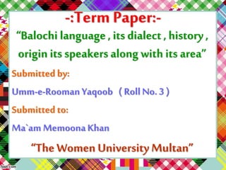 -:Term Paper:- 
“Balochi language , its dialect , history , 
origin its speakers along with its area” 
Submitted by: 
Umm-e-Rooman Yaqoob ( Roll No. 3 ) 
Submitted to: 
Ma`am Memoona Khan 
“The Women University Multan” 
 