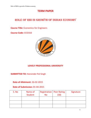 Role of RBI in growth of Indian economy
1
TERM PAPER
Role of RBI in growth of Indian economy
Course Title: Economics for Engineers
Course Code: ECO310
LOVELY PROFESSIONAL UNIVERSITY
SUBMITTED TO: Harvinder Pal Singh
Date of Allotment: 26-02-2015
Date of Submission: 01-04-2015
S. No Name of
Student
Registration
No
Peer Rating
(10)
Signature
 