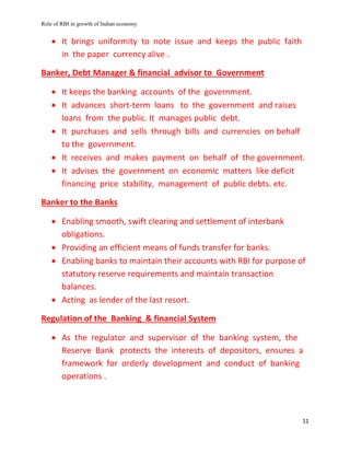 Role of RBI in growth of Indian economy
11
 It brings uniformity to note issue and keeps the public faith
in the paper currency alive .
Banker, Debt Manager & financial advisor to Government
 It keeps the banking accounts of the government.
 It advances short-term loans to the government and raises
loans from the public. It manages public debt.
 It purchases and sells through bills and currencies on behalf
to the government.
 It receives and makes payment on behalf of the government.
 It advises the government on economic matters like deficit
financing price stability, management of public debts. etc.
Banker to the Banks
 Enabling smooth, swift clearing and settlement of interbank
obligations.
 Providing an efficient means of funds transfer for banks.
 Enabling banks to maintain their accounts with RBI for purpose of
statutory reserve requirements and maintain transaction
balances.
 Acting as lender of the last resort.
Regulation of the Banking & financial System
 As the regulator and supervisor of the banking system, the
Reserve Bank protects the interests of depositors, ensures a
framework for orderly development and conduct of banking
operations .
 