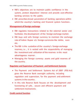 Role of RBI in growth of Indian economy
12
 RBI’s objectives are to maintain public confidence in the
system, protect depositors' interest and provide cost-effective
banking services to the public.
 RBI prescribes broad parameters of banking operations within
which the country’s banking and financial system functions .
Management of foreign exchange
 RBI regulates transactions related to the external sector and
facilitates the development of the foreign exchange market.
 RBI buys and sells foreign currency to maintain the exchange
rate of Indian Rupee v/s foreign currencies like dollar, euro
etc.
 The RBI is the custodian of the country’s foreign exchange
reserves, i.e ., it is vested with the responsibility of managing
the investment and utilization of the reserves in the most
advantageous manner .
 Managing the foreign currency assets and gold reserves of
the country .
Regulator and Supervisor of Payment and Settlement Systems
 The Payment and Settlement Systems Act of 2007 (PSS Act)
gives the Reserve Bank oversight authority, including
regulation and supervision, for the payment and settlement
systems in the country .
 In this role Reserve Bank focuses on the development and
functioning of safe , secure and efficient payment and
settlement mechanisms.
Credit control function
 