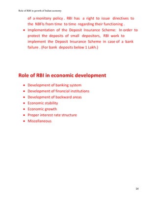 Role of RBI in growth of Indian economy
14
of a monitory policy . RBI has a right to issue directives to
the NBFIs from time to time regarding their functioning .
 Implementation of the Deposit Insurance Scheme: In order to
protect the deposits of small depositors, RBI work to
implement the Deposit Insurance Scheme in case of a bank
failure . (For bank deposits below 1 Lakh.)
Role of RBI in economic development
 Development of banking system
 Development of financial institutions
 Development of backward areas
 Economic stability
 Economic growth
 Proper interest rate structure
 Miscellaneous
 