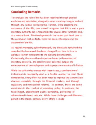 Role of RBI in growth of Indian economy
15
Concluding Remarks
To conclude, the role of RBI has been redefined through gradual
evolution and adaptation, along with some statutory changes, and not
through any radical restructuring. Further, while assessing the
autonomy of the RBI, one should recognise that RBI is not a pure
monetary authority but is responsible for several other functions also,
as a central bank. The developments in the recent past lead one to
the conclusion that, de facto, there has been enhancement of the
autonomy of the RBI.
As regards monetary policy framework, the objectives remained the
same but the framework has been changed from time to time in
agradual fashion in response to the evolving circumstances.
Contextually, there are three important issues in the conduct of
monetary policy viz., the assessment of potential output, the
measurement of unemployment and appropriate measure of inflation.
While the policy tries to cope with these issues, a combination of
instruments is necessarily used in a flexible manner to meet these
complexities. Every effort has been made to improve the transmission
channels especially through the financial markets, and through
regulatory and institutional reforms. In addition, there are some
constraints in the conduct of monetary policy, in particular, the
fiscal impact, predominant public ownership, prevalence of
administered interest rate, etc. While these challenges and dilemmas
persist in the Indian context, every effort is made
 