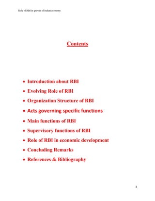 Role of RBI in growth of Indian economy
3
Contents
 Introduction about RBI
 Evolving Role of RBI
 Organization Structure of RBI
 Acts governing specific functions
 Main functions of RBI
 Supervisory functions of RBI
 Role of RBI in economic development
 Concluding Remarks
 References & Bibliography
 