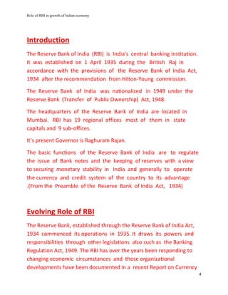 Role of RBI in growth of Indian economy
4
Introduction
The Reserve Bank of India (RBI) is India's central banking institution.
It was established on 1 April 1935 during the British Raj in
accordance with the provisions of the Reserve Bank of India Act,
1934 after the recommendation from Hilton-Young commission.
The Reserve Bank of India was nationalized in 1949 under the
Reserve Bank (Transfer of Public Ownership) Act, 1948.
The headquarters of the Reserve Bank of India are located in
Mumbai. RBI has 19 regional offices most of them in state
capitals and 9 sub-offices.
It’s present Governor is Raghuram Rajan.
The basic functions of the Reserve Bank of India are to regulate
the issue of Bank notes and the keeping of reserves with a view
to securing monetary stability in India and generally to operate
the currency and credit system of the country to its advantage
.(From the Preamble of the Reserve Bank of India Act, 1934)
Evolving Role of RBI
The Reserve Bank, established through the Reserve Bank of India Act,
1934 commenced its operations in 1935. It draws its powers and
responsibilities through other legislations also such as the Banking
Regulation Act, 1949. The RBI has over the years been responding to
changing economic circumstances and these organizational
developments have been documented in a recent Report on Currency
 