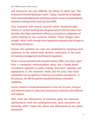 Role of RBI in growth of Indian economy
5
and Finance for the year 2004-05, the theme of which was “The
Evolution of Central Banking in India”. Today, I would like to highlight
some recent developments and discuss certain issues of contemporary
relevance relating to the evolving role of RBI.
First, compared with several countries which introduced rapid
reforms in central banking law and governance in the last about two
decades, the Indian experience reflects an evolution or adaptation of
central banking to new economic realities. These changes were
brought about both through some legislative measures and changes in
operating procedures.
Second, this evolution has inter alia contributed to imparting some
autonomy to the central bank, de facto, particularly in the areas
of monetary management and financial regulation.
Third, in sharp contrast to the situation before 1991, since then, apart
from a transparent communications policy and a broad based
consultative approach to policy making, Governors’ speeches and
appearances on the electronic media and the press have been
substantial, having significant influence on markets and opinions. In
the process, the RBI has gained reputational bonus and public
credibility.
Fourth, thanks to related developments in the last 15 years, financial
and external sectors in India have also become relatively more efficient
and resilient.
Fifth, while the effectiveness of monetary policy has improved
significantly to meet the evolving demands, some constraints are
persisting, which impact the choice and effectiveness of our policy
framework.
 