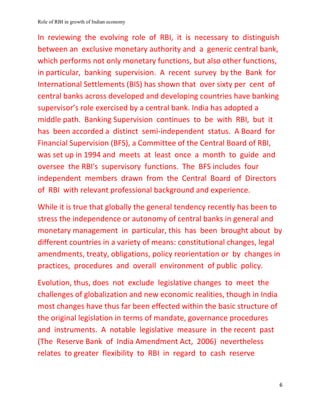 Role of RBI in growth of Indian economy
6
In reviewing the evolving role of RBI, it is necessary to distinguish
between an exclusive monetary authority and a generic central bank,
which performs not only monetary functions, but also other functions,
in particular, banking supervision. A recent survey by the Bank for
International Settlements (BIS) has shown that over sixty per cent of
central banks across developed and developing countries have banking
supervisor’s role exercised by a central bank. India has adopted a
middle path. Banking Supervision continues to be with RBI, but it
has been accorded a distinct semi-independent status. A Board for
Financial Supervision (BFS), a Committee of the Central Board of RBI,
was set up in 1994 and meets at least once a month to guide and
oversee the RBI's supervisory functions. The BFS includes four
independent members drawn from the Central Board of Directors
of RBI with relevant professional background and experience.
While it is true that globally the general tendency recently has been to
stress the independence or autonomy of central banks in general and
monetary management in particular, this has been brought about by
different countries in a variety of means: constitutional changes, legal
amendments, treaty, obligations, policy reorientation or by changes in
practices, procedures and overall environment of public policy.
Evolution, thus, does not exclude legislative changes to meet the
challenges of globalization and new economic realities, though in India
most changes have thus far been effected within the basic structure of
the original legislation in terms of mandate, governance procedures
and instruments. A notable legislative measure in the recent past
(The Reserve Bank of India Amendment Act, 2006) nevertheless
relates to greater flexibility to RBI in regard to cash reserve
 