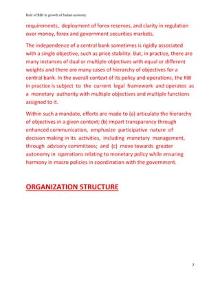 Role of RBI in growth of Indian economy
7
requirements, deployment of forex reserves, and clarity in regulation
over money, forex and government securities markets.
The independence of a central bank sometimes is rigidly associated
with a single objective, such as price stability. But, in practice, there are
many instances of dual or multiple objectives with equal or different
weights and there are many cases of hierarchy of objectives for a
central bank. In the overall context of its policy and operations, the RBI
in practice is subject to the current legal framework and operates as
a monetary authority with multiple objectives and multiple functions
assigned to it.
Within such a mandate, efforts are made to (a) articulate the hierarchy
of objectives in a given context; (b) impart transparency through
enhanced communication, emphasize participative nature of
decision making in its activities, including monetary management,
through advisory committees; and (c) move towards greater
autonomy in operations relating to monetary policy while ensuring
harmony in macro policies in coordination with the government.
ORGANIZATION STRUCTURE
 