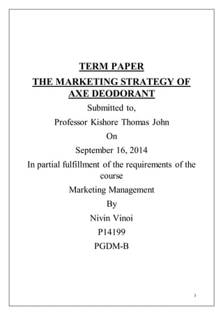 1
TERM PAPER
THE MARKETING STRATEGY OF
AXE DEODORANT
Submitted to,
Professor Kishore Thomas John
On
September 16, 2014
In partial fulfillment of the requirements of the
course
Marketing Management
By
Nivin Vinoi
P14199
PGDM-B
 