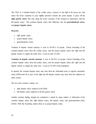 10
The CHA is a terminal branch of the coeliac artery, it passes to the right in the lesser sac, and
enters the lesser omentum to pass slightly upwards towards the porta hepatis. It gives off the
right gastric artery that runs along the lesser curvature of the stomach to anastomose with the
left gastric artery. The common hepatic artery then bifurcates into the gastroduodenal artery
and proper hepatic artery.
Branches
 right gastric artery
 proper hepatic artery
 gastroduodenal artery
Variation in hepatic arterial anatomy is seen in 40-45% of people. Classic branching of the
common hepatic artery from the coeliac artery, and the proper hepatic artery into right and left
hepatic arteries to supply the entire liver, is seen in only 55-60%.
Variation in hepatic arterial anatomy is seen in 40-45% of people. Classic branching of the
common hepatic artery from the coeliac artery, and the proper hepatic artery into right and left
hepatic arteries to supply the entire liver, is seen in 55-60% of the population.
In general, the common hepatic artery may arise from the abdominal aorta or superior mesenteric
artery (SMA) and all or part of the right and left hepatic arteries may arise from (be replaced to)
other vessels.
The two most common variants are:
 right hepatic artery replaced to the SMA
 left hepatic artery replaced to the left gastric artery
Another common finding, though not considered a variant by many authors, is trifurcation of the
common hepatic artery into right hepatic artery, left hepatic artery and gastroduodenal artery
(GDA). With this branching pattern there is no proper hepatic artery.
 