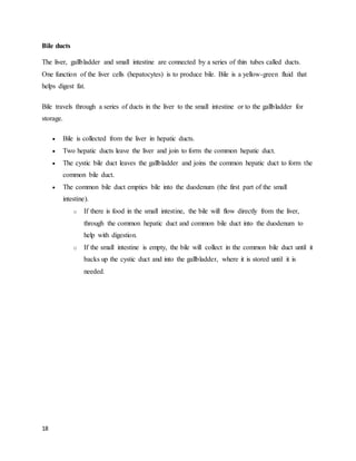 18
Bile ducts
The liver, gallbladder and small intestine are connected by a series of thin tubes called ducts.
One function of the liver cells (hepatocytes) is to produce bile. Bile is a yellow-green fluid that
helps digest fat.
Bile travels through a series of ducts in the liver to the small intestine or to the gallbladder for
storage.
 Bile is collected from the liver in hepatic ducts.
 Two hepatic ducts leave the liver and join to form the common hepatic duct.
 The cystic bile duct leaves the gallbladder and joins the common hepatic duct to form the
common bile duct.
 The common bile duct empties bile into the duodenum (the first part of the small
intestine).
o If there is food in the small intestine, the bile will flow directly from the liver,
through the common hepatic duct and common bile duct into the duodenum to
help with digestion.
o If the small intestine is empty, the bile will collect in the common bile duct until it
backs up the cystic duct and into the gallbladder, where it is stored until it is
needed.
 