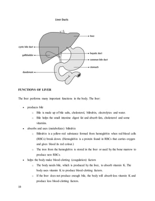 19
FUNCTIONS OF LIVER
The liver performs many important functions in the body. The liver:
 produces bile
o Bile is made up of bile salts, cholesterol, bilirubin, electrolytes and water.
o Bile helps the small intestine digest fat and absorb fats, cholesterol and some
vitamins.
 absorbs and uses (metabolizes) bilirubin
o Bilirubin is a yellow-red substance formed from hemoglobin when red blood cells
(RBCs) break down. (Hemoglobin is a protein found in RBCs that carries oxygen
and gives blood its red colour.)
o The iron from the hemoglobin is stored in the liver or used by the bone marrow to
produce new RBCs.
 helps the body make blood-clotting (coagulation) factors
o The body needs bile, which is produced by the liver, to absorb vitamin K. The
body uses vitamin K to produce blood-clotting factors.
o If the liver does not produce enough bile, the body will absorb less vitamin K and
produce less blood-clotting factors.
 