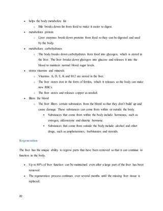 20
 helps the body metabolize fat
o Bile breaks down fat from food to make it easier to digest.
 metabolizes protein
o Liver enzymes break down proteins from food so they can be digested and used
by the body.
 metabolizes carbohydrates
o The body breaks down carbohydrates from food into glycogen, which is stored in
the liver. The liver breaks down glycogen into glucose and releases it into the
blood to maintain normal blood sugar levels.
 stores vitamins and minerals
o Vitamins A, D, E, K and B12 are stored in the liver.
o The liver stores iron in the form of ferritin, which it releases so the body can make
new RBCs.
o The liver stores and releases copper as needed.
 filters the blood
o The liver filters certain substances from the blood so that they don’t build up and
cause damage. These substances can come from within or outside the body.
 Substances that come from within the body include hormones, such as
estrogen, aldosterone and diuretic hormone.
 Substances that come from outside the body include alcohol and other
drugs, such as amphetamines, barbiturates and steroids.
Regeneration
The liver has the unique ability to regrow parts that have been removed so that it can continue to
function in the body.
 Up to 80% of liver function can be maintained even after a large part of the liver has been
removed.
 The regeneration process continues over several months until the missing liver tissue is
replaced.
 