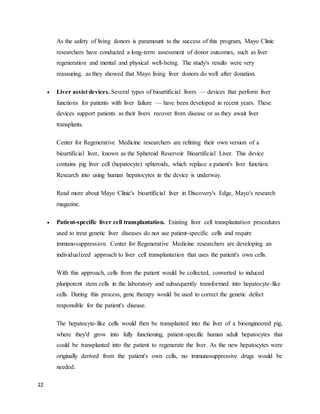 22
As the safety of living donors is paramount to the success of this program, Mayo Clinic
researchers have conducted a long-term assessment of donor outcomes, such as liver
regeneration and mental and physical well-being. The study's results were very
reassuring, as they showed that Mayo living liver donors do well after donation.
 Liver assist devices. Several types of bioartificial livers — devices that perform liver
functions for patients with liver failure — have been developed in recent years. These
devices support patients as their livers recover from disease or as they await liver
transplants.
Center for Regenerative Medicine researchers are refining their own version of a
bioartificial liver, known as the Spheroid Reservoir Bioartificial Liver. This device
contains pig liver cell (hepatocyte) spheroids, which replace a patient's liver function.
Research into using human hepatocytes in the device is underway.
Read more about Mayo Clinic's bioartificial liver in Discovery's Edge, Mayo's research
magazine.
 Patient-specific liver cell transplantation. Existing liver cell transplantation procedures
used to treat genetic liver diseases do not use patient-specific cells and require
immunosuppression. Center for Regenerative Medicine researchers are developing an
individualized approach to liver cell transplantation that uses the patient's own cells.
With this approach, cells from the patient would be collected, converted to induced
pluripotent stem cells in the laboratory and subsequently transformed into hepatocyte-like
cells. During this process, gene therapy would be used to correct the genetic defect
responsible for the patient's disease.
The hepatocyte-like cells would then be transplanted into the liver of a bioengineered pig,
where they'd grow into fully functioning, patient-specific human adult hepatocytes that
could be transplanted into the patient to regenerate the liver. As the new hepatocytes were
originally derived from the patient's own cells, no immunosuppressive drugs would be
needed.
 